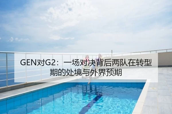 GEN对G2：一场对决背后两队在转型期的处境与外界预期